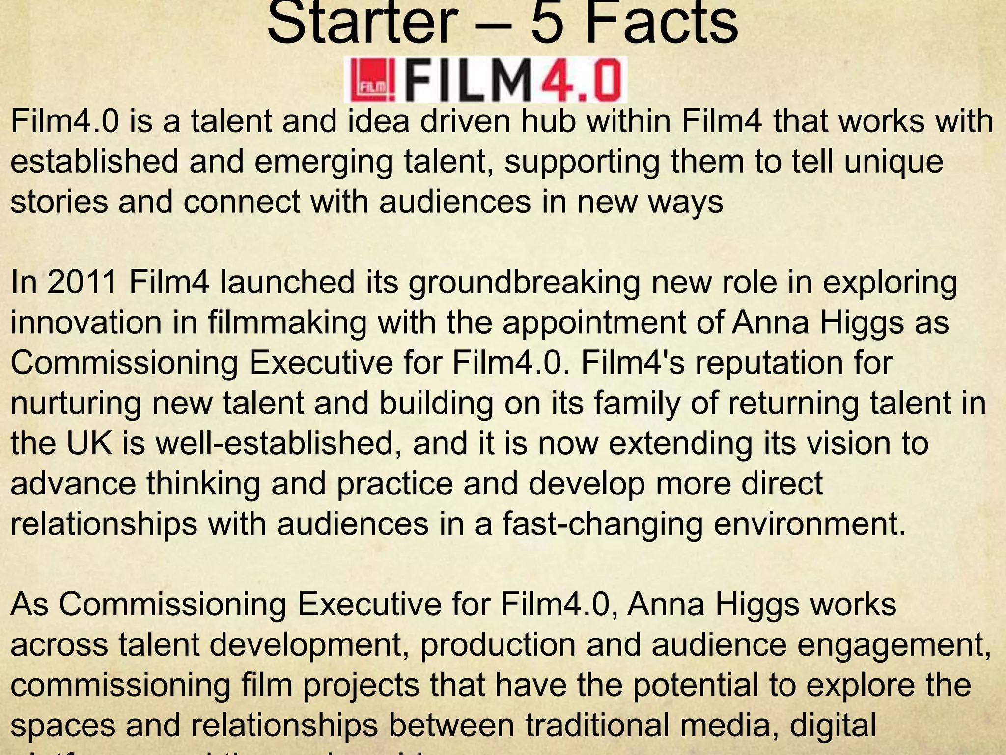 Starter – 5 Facts
Film4.0 is a talent and idea driven hub within Film4 that works with
established and emerging talent, supporting them to tell unique
stories and connect with audiences in new ways
In 2011 Film4 launched its groundbreaking new role in exploring
innovation in filmmaking with the appointment of Anna Higgs as
Commissioning Executive for Film4.0. Film4's reputation for
nurturing new talent and building on its family of returning talent in
the UK is well-established, and it is now extending its vision to
advance thinking and practice and develop more direct
relationships with audiences in a fast-changing environment.
As Commissioning Executive for Film4.0, Anna Higgs works
across talent development, production and audience engagement,
commissioning film projects that have the potential to explore the
spaces and relationships between traditional media, digital

 