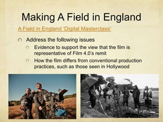 Making A Field in England
A Field in England 'Digital Masterclass'
Address the following issues
Evidence to support the view that the film is
representative of Film 4.0’s remit
How the film differs from conventional production
practices, such as those seen in Hollywood

 
