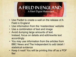 • Use Padlet to create a wall on the release of A
Field in England
• Use information from the ‘masterclass’ website
• Use a combination of text and image
• Avoid dumping large amounts of text.
Instead, focus on details and edit/rewrite text
accordingly
• You may use information from the articles from
BBC News and The Independent to add detail /
statistical evidence
• Keep it neat! You will be printing this off as a PDF
file!

 