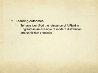 Learning outcomes
To have identified the relevance of A Field in
England as an example of modern distribution
and exhibition practices

 