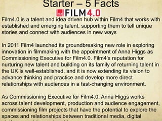 Starter – 5 Facts
Film4.0 is a talent and idea driven hub within Film4 that works with
established and emerging talent, supporting them to tell unique
stories and connect with audiences in new ways
In 2011 Film4 launched its groundbreaking new role in exploring
innovation in filmmaking with the appointment of Anna Higgs as
Commissioning Executive for Film4.0. Film4's reputation for
nurturing new talent and building on its family of returning talent in
the UK is well-established, and it is now extending its vision to
advance thinking and practice and develop more direct
relationships with audiences in a fast-changing environment.
As Commissioning Executive for Film4.0, Anna Higgs works
across talent development, production and audience engagement,
commissioning film projects that have the potential to explore the
spaces and relationships between traditional media, digital

 