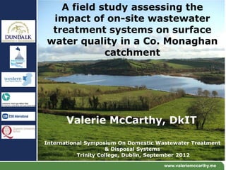 A field study assessing the
 impact of on-site wastewater
 treatment systems on surface
water quality in a Co. Monaghan
            catchment




       Valerie McCarthy, DkIT

International Symposium On Domestic Wastewater Treatment
                     & Disposal Systems
           Trinity College, Dublin, September 2012

                                      www.valeriemccarthy.me
 