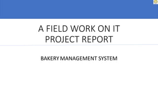 A FIELD WORK ON IT
PROJECT REPORT
BAKERYMANAGEMENT SYSTEM
 