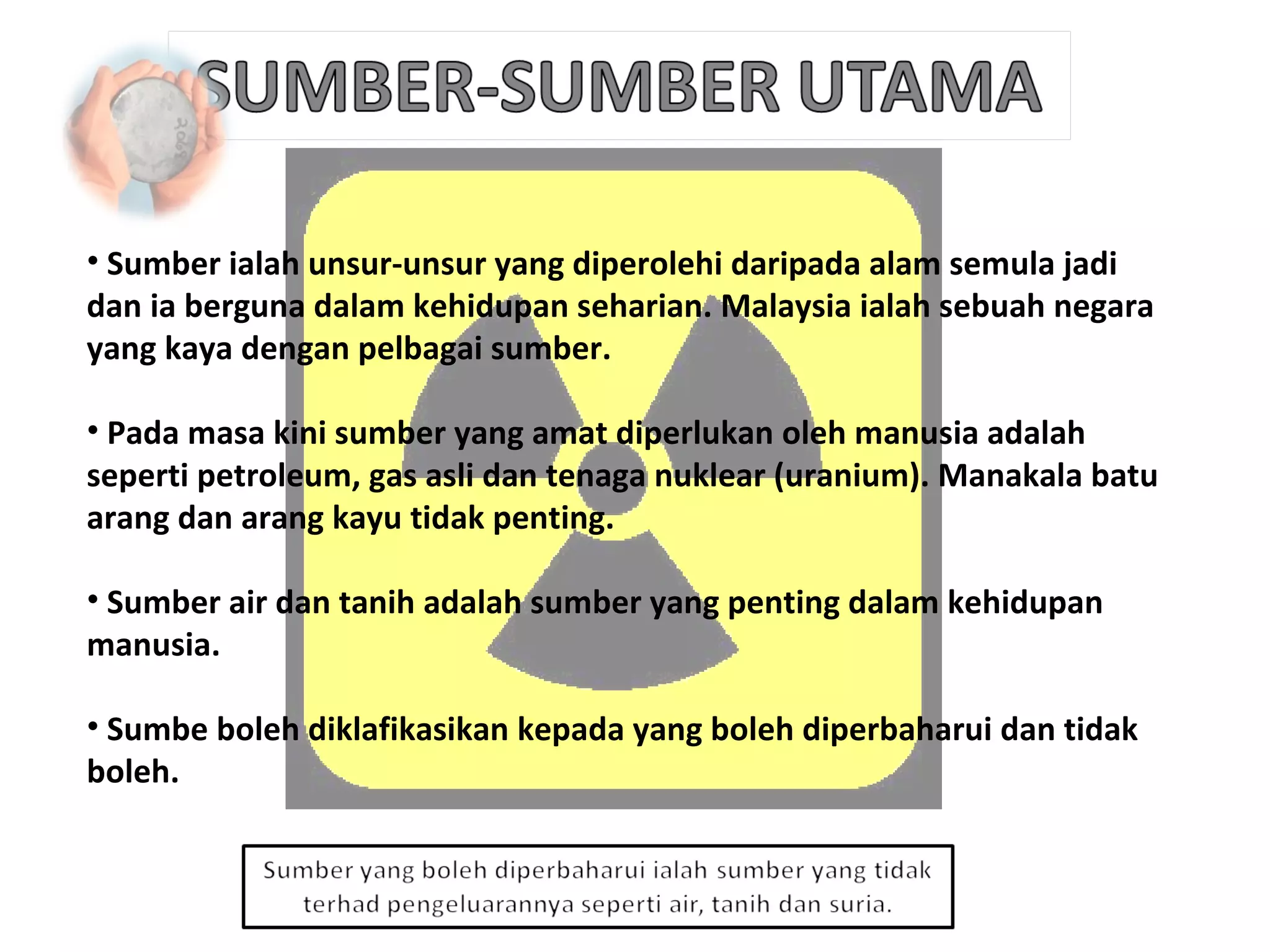 Sumber ialah unsur-unsur yang diperolehi daripada alam semula jadi dan ia berguna dalam kehidupan seharian. Malaysia ialah sebuah negara yang kaya dengan pelbagai sumber. Pada masa kini sumber yang amat diperlukan oleh manusia adalah seperti petroleum, gas asli dan tenaga nuklear (uranium). Manakala batu arang dan arang kayu tidak penting. Sumber air dan tanih adalah sumber yang penting dalam kehidupan manusia. Sumbe boleh diklafikasikan kepada yang boleh diperbaharui dan tidak boleh.