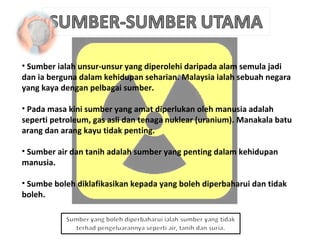 Sumber ialah unsur-unsur yang diperolehi daripada alam semula jadi dan ia berguna dalam kehidupan seharian. Malaysia ialah sebuah negara yang kaya dengan pelbagai sumber. Pada masa kini sumber yang amat diperlukan oleh manusia adalah seperti petroleum, gas asli dan tenaga nuklear (uranium). Manakala batu arang dan arang kayu tidak penting. Sumber air dan tanih adalah sumber yang penting dalam kehidupan manusia. Sumbe boleh diklafikasikan kepada yang boleh diperbaharui dan tidak boleh. 