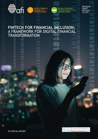 BRINGING
SMART
POLICIES
TO LIFE
FINTECH FOR FINANCIAL INCLUSION:
A FRAMEWORK FOR DIGITAL FINANCIAL
TRANSFORMATION
AFI SPECIAL REPORT
DIGITAL FINANCIAL
SERVICES (DFS)
WORKING GROUP
GLOBAL STANDARDS
PROPORTIONALITY (GSP)
WORKING GROUP
 