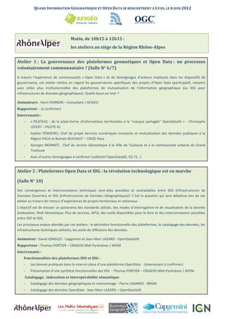 QUAND INFORMATION GEOGRAPHIQUE ET OPEN DATA SE RENCONTRENT A LYON, LE 6 JUIN 2012




                                   Matin, de 10h15 à 12h15 :
                                   les ateliers au siège de la Région Rhône-Alpes


Atelier 1 : La gouvernance des plateformes geomatiques et Open Data : un processus
volontairement communautaire ? (Salle N° 6/7)

A travers l’expérience de communautés « Open Data » et de témoignages d’acteurs impliqués dans les dispositifs de
gouvernance, cet atelier mettra en regard les gouvernances spécifiques des projets d’Open Data (participatif, citoyen)
avec celles plus institutionnelles des plateformes de mutualisation de l’information géographique (ou IDG pour
infrastructures de données géographiques). Quelle leçon en tirer ?

Animateurs : Henri PORNON – Consultant / AFIGEO
Rapporteur : (à confirmer)
Intervenants :
    -   « PILOTE41 : de la plate-forme d'informations territoriales à la "marque partagée" OpenData41 » - Christophe
        LEFERT – PILOTE 41
    -   Sophie TENDEIRO, Chef de projet Services numériques innovants et mutualisation des données publiques à la
        Région PACA et Romain BUCHAUT – CRIGE Paca
    -   Georges MONNOT, Chef du service Géomatique à la Ville de Toulouse et à la communauté urbaine du Grand
        Toulouse
    -   Avec d’autres témoignages à confirmer (collecticf OpenData69, CG 71…)


Atelier 2 : Plateformes Open Data et IDG : la révolution technologique est en marche

(Salle N° 10)

Des convergences et interconnexions techniques sont-elles possibles et souhaitables entre IDO (Infrastructures de
Données Ouvertes) et IDG (Infrastructures de Données Géographiques)? C’est la question qui sera débattue lors de cet
atelier au travers de retours d’expériences de projets territoriaux et nationaux.
L’objectif est de dresser un panorama des standards utilisés, des modes d’interrogation et de visualisation de la donnée
(Indexation, Web Sémantique, Flux de services, APIs), des outils disponibles pour le faire et des interconnexions possibles
entre IDO et IDG.
Les principaux enjeux abordés par cet ateliers : le périmètre fonctionnelle des plateformes, le catalogage des données, les
infrastructures techniques utilisées, les outils de diffusions des données.

Animateur : David JONGLEZ - Capgemini et Jean-Marc LAZARD - OpenDataSoft
Rapporteur : Thomas PORTIER – CRIGEOS Midi-Pyrénénes / APEM
Intervenants :
    Fonctionnalités des plateformes IDO et IDG :
    -   Les bonnes pratiques dans la mise en place d’une plateforme OpenData - (intervenant à confirmer)
    -   Présentation d’une synthèse fonctionnelles des IDG - Thomas PORTIER – CRIGEOS Midi-Pyrénénes / APEM
    Catalogage, indexation et interopérabilité sémantique
    -   Catalogage des données géographiques et moissonnage - Pierre LAGARDE - BRGM
    -   Catalogage des données OpenData - Jean-Marc LAZARD – OpenDataSoft
 