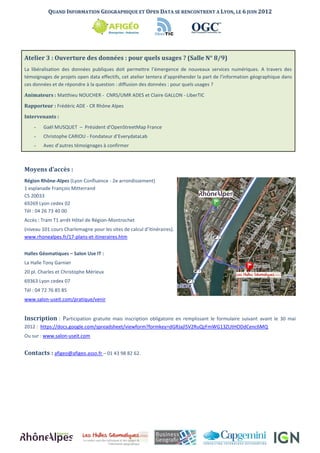 QUAND INFORMATION GEOGRAPHIQUE ET OPEN DATA SE RENCONTRENT A LYON, LE 6 JUIN 2012




Atelier 3 : Ouverture des données : pour quels usages ? (Salle N° 8/9)
La libéralisation des données publiques doit permettre l’émergence de nouveaux services numériques. A travers des
témoignages de projets open data effectifs, cet atelier tentera d’appréhender la part de l’information géographique dans
ces données et de répondre à la question : diffusion des données : pour quels usages ?

Animateurs : Matthieu NOUCHER - CNRS/UMR ADES et Claire GALLON - LiberTIC

Rapporteur : Frédéric ADE - CR Rhône Alpes

Intervenants :
    -   Gaël MUSQUET – Président d'OpenStreetMap France
    -   Christophe CARIOU - Fondateur d’EverydataLab
    -   Avec d’autres témoignages à confirmer



Moyens d’accès :
Région Rhône-Alpes (Lyon Confluence - 2e arrondissement)
1 esplanade François Mitterrand
CS 20033
69269 Lyon cedex 02
Tél : 04 26 73 40 00
Accès : Tram T1 arrêt Hôtel de Région-Montrochet
(niveau 101 cours Charlemagne pour les sites de calcul d’itinéraires).
www.rhonealpes.fr/17-plans-et-itineraires.htm


Halles Géomatiques – Salon Use IT :
La Halle Tony Garnier
20 pl. Charles et Christophe Mérieux
69363 Lyon cedex 07
Tél : 04 72 76 85 85
www.salon-useit.com/pratique/venir


Inscription : Participation gratuite mais inscription obligatoire en remplissant le formulaire suivant avant le 30 mai
2012 : https://docs.google.com/spreadsheet/viewform?formkey=dGRJajl5V2RuQzFmWG13ZUtHODdCenc6MQ
Ou sur : www.salon-useit.com


Contacts : afigeo@afigeo.asso.fr – 01 43 98 82 62.
 