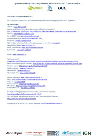 QUAND INFORMATION GEOGRAPHIQUE ET OPEN DATA SE RENCONTRENT A LYON, LE 6 JUIN 2012




Ressources documentaires :

Pour favoriser la connaissance mutuelle entre acteurs de l’information géographique et de l’open data !

Les partenaires :
AFIGEO : www.afigeo.asso.fr
Réseau des CRIGes : Présentation d’une synthèse fonctionnelle des IDG :
http://criges.afigeo.asso.fr/index.php?option=com_docman&task=doc_download&gid=160&Itemid=89
LiberTIC : http://libertic.wordpress.com
Forum OGC France : www.forumogcfrance.org/
Business Geographic : www.business-geografic.com
Capgemini : www.fr.capgemini.com
IGN – Institut national de l’information géographique et forestière : www.ign.fr
Région Rhône-Alpes : www.rhonealpes.fr
Halles Géomatiques : www.leshallesgeomatiques.com
Salon Use IT : www.salon-useit.com

Etalab : www.etalab.gouv.fr

Catalogue des IDG :
www.afigeo.asso.fr/documentation/publications.html?download=232%3Acatalogue-des-idg-version-2010
Etude transversale – projet eSDI Net+ www.afigeo.asso.fr/international/les-projets-europeens/28-esdinet-.html
Directive Inspire : http://inspire.ign.fr; http://inspire.brgm.fr
Le Géocatalogue : www.geocatalogue.fr
Le Géoportail : www.geoportail.fr
Open street map : www.openstreetmap.fr

Rennes Métropole : www.data.rennes-metropole.fr/
Paris : http://opendata.paris.fr/opendata/jsp/site/Portal.jsp
Pilote 41 : www.pilote41.fr
Grand Toulouse : http://data.grandtoulouse.fr/
Montpellier : http://opendata.montpelliernumerique.fr/
Nantes Métropole : http://data.nantes.fr/

Exemple de cartographie de données ouvertes, l’observatoire des votes :
http://franceo3.geoclip.fr/index.php?profil=FV#l=fr
Liste des bonnes pratiques dans la mise en place d’une plateforme OpenData :
http://checklists.opquast.com/fr/opendata

Programme de recherche CNRS : projet BAGUALA: http://baguala.hypotheses.org/
 