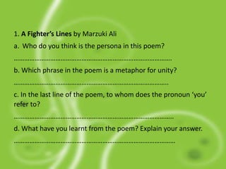 1. A Fighter’s Lines by Marzuki Ali
a. Who do you think is the persona in this poem?
……………………………………………………………………………….
b. Which phrase in the poem is a metaphor for unity?
……………………………………………………………………………..
c. In the last line of the poem, to whom does the pronoun ‘you’
refer to?
………………………………………………………………………………..
d. What have you learnt from the poem? Explain your answer.
…………………………………………………………………………………
 