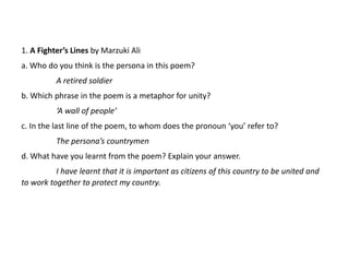 1. A Fighter’s Lines by Marzuki Ali
a. Who do you think is the persona in this poem?
A retired soldier
b. Which phrase in the poem is a metaphor for unity?
‘A wall of people’
c. In the last line of the poem, to whom does the pronoun ‘you’ refer to?
The persona’s countrymen
d. What have you learnt from the poem? Explain your answer.
I have learnt that it is important as citizens of this country to be united and
to work together to protect my country.
 
