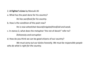 2. A Fighter’s Lines by Marzuki Ali
a. What has the poet done for his country?
He has sacrificed for his country.
b. How is the condition of the poet now?
He is now wheelchair-bound/crippled/tired/old and weak.
c. In stanza 2, what does the metaphor ‘the net of deceit” refer to?
Dishonesty and corruption
d. How do you think we can be good citizens of our country?
We must carry out our duties honestly. We must be responsible people
who do what is right for the country.
 