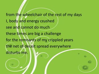from the wheelchair of the rest of my days
I, body and energy crushed
see and cannot do much
these times are big a challenge
for the remnants of my crippled years
the net of deceit spread everywhere
disturbs me.
 