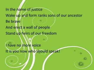 In the name of justice
Wake up and form ranks sons of our ancestor
Be brave
And erect a wall of people
Stand up heirs of our freedom
I have no more voice
It is you now who should speak!
 