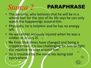 • The persona, who believes that he will be in a
wheelchair for the rest of his life says he can only
watch the happenings around him.
• Physically, he is helpless and he has no energy
left.
• He was either seriously injured when he was a
soldier or is very ill.
• He finds that times have changed and being a
crippled man, it is too challenging for him to fight
the injustice he sees around him.
• He is troubled by the many lies being told
everywhere.
PARAPHRASEStanza 2
 