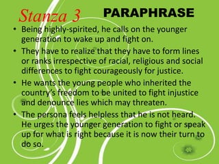 • Being highly-spirited, he calls on the younger
generation to wake up and fight on.
• They have to realize that they have to form lines
or ranks irrespective of racial, religious and social
differences to fight courageously for justice.
• He wants the young people who inherited the
country’s freedom to be united to fight injustice
and denounce lies which may threaten.
• The persona feels helpless that he is not heard.
He urges the younger generation to fight or speak
up for what is right because it is now their turn to
do so.
PARAPHRASEStanza 3
 