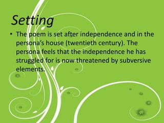 The Setting
• The poem is set after independence and in the
persona’s house (twentieth century). The
persona feels that the independence he has
struggled for is now threatened by subversive
elements.
Setting
 