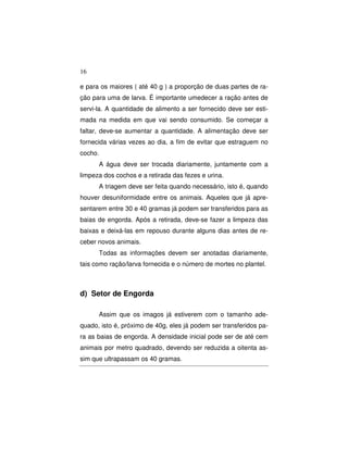 16 
e para os maiores ( até 40 g ) a proporção de duas partes de ra-ção 
para uma de larva. É importante umedecer a ração antes de 
servi-la. A quantidade de alimento a ser fornecido deve ser esti-mada 
na medida em que vai sendo consumido. Se começar a 
faltar, deve-se aumentar a quantidade. A alimentação deve ser 
fornecida várias vezes ao dia, a fim de evitar que estraguem no 
cocho. 
A água deve ser trocada diariamente, juntamente com a 
limpeza dos cochos e a retirada das fezes e urina. 
A triagem deve ser feita quando necessário, isto é, quando 
houver desuniformidade entre os animais. Aqueles que já apre-sentarem 
entre 30 e 40 gramas já podem ser transferidos para as 
baias de engorda. Após a retirada, deve-se fazer a limpeza das 
baixas e deixá-las em repouso durante alguns dias antes de re-ceber 
novos animais. 
Todas as informações devem ser anotadas diariamente, 
tais como ração/larva fornecida e o número de mortes no plantel. 
d) Setor de Engorda 
Assim que os imagos já estiverem com o tamanho ade-quado, 
isto é, próximo de 40g, eles já podem ser transferidos pa-ra 
as baias de engorda. A densidade inicial pode ser de até cem 
animais por metro quadrado, devendo ser reduzida a oitenta as-sim 
que ultrapassam os 40 gramas. 
 