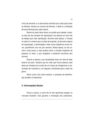 19 
mínio de território e aí permanece emitindo seu canto para atrair 
as fêmeas. Quanto ao número de fêmeas, o ideal é a utilização 
de duas fêmeas para cada macho. 
Dentro do setor deve haver um portão que impede o aces-so 
das rãs aos tanques de reprodução nas épocas em que não 
se deseja que haja reprodução. Durante essa época, o manejo 
no setor é o mesmo que no setor de engorda. Já durante a época 
de reprodução, a alimentação é feita numa freqüência muito me-nor, 
geralmente uma vez por semana. Nessa época, as rãs co-mem 
muito pouco e essa prática evita a entrada freqüente de 
pessoas no setor, o que atrapalha o ambiente harmônico dos 
animais. 
Quanto à desova, sua visualização deve ser feita do lado 
externo do setor. Sempre que se notar que houve desova, esta 
deve ser retirada com auxílio de um frasco de refrigerante ou es-corredor 
de macarrão e, em seguida, transferida para o setor de 
girino. 
Assim como nos outros setores, o processo de desinfec-ção 
também é importante. 
3 Informações Gerais 
Pouco a pouco, a carne de rã vem ganhando espaço no 
mercado brasileiro. Isso garante a motivação dos produtores, 
 