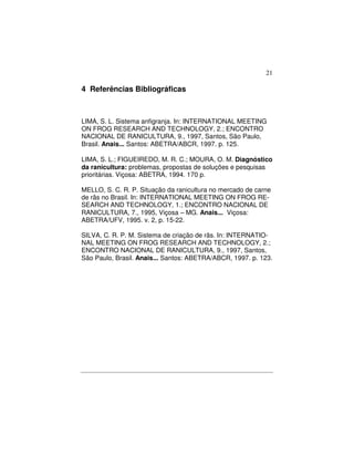 21 
4 Referências Bibliográficas 
LIMA, S. L. Sistema anfigranja. In: INTERNATIONAL MEETING 
ON FROG RESEARCH AND TECHNOLOGY, 2.; ENCONTRO 
NACIONAL DE RANICULTURA, 9., 1997, Santos, São Paulo, 
Brasil. Anais... Santos: ABETRA/ABCR, 1997. p. 125. 
LIMA, S. L.; FIGUEIREDO, M. R. C.; MOURA, O. M. Diagnóstico 
da ranicultura: problemas, propostas de soluções e pesquisas 
prioritárias. Viçosa: ABETRA, 1994. 170 p. 
MELLO, S. C. R. P. Situação da ranicultura no mercado de carne 
de rãs no Brasil. In: INTERNATIONAL MEETING ON FROG RE-SEARCH 
AND TECHNOLOGY, 1.; ENCONTRO NACIONAL DE 
RANICULTURA, 7., 1995, Viçosa – MG. Anais... Viçosa: 
ABETRA/UFV, 1995. v. 2, p. 15-22. 
SILVA, C. R. P. M. Sistema de criação de rãs. In: INTERNATIO-NAL 
MEETING ON FROG RESEARCH AND TECHNOLOGY, 2.; 
ENCONTRO NACIONAL DE RANICULTURA, 9., 1997, Santos, 
São Paulo, Brasil. Anais... Santos: ABETRA/ABCR, 1997. p. 123. 
