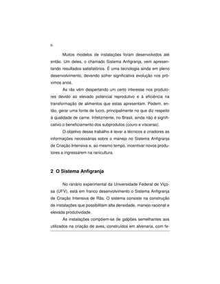 6 
Muitos modelos de instalações foram desenvolvidos até 
então. Um deles, o chamado Sistema Anfigranja, vem apresen-tando 
resultados satisfatórios. É uma tecnologia ainda em pleno 
desenvolvimento, devendo sofrer significativa evolução nos pró-ximos 
anos. 
As rãs vêm despertando um certo interesse nos produto-res 
devido ao elevado potencial reprodutivo e à eficiência na 
transformação de alimentos que estas apresentam. Podem, en-tão, 
gerar uma fonte de lucro, principalmente no que diz respeito 
à qualidade de carne. Infelizmente, no Brasil, ainda não é signifi-cativo 
o beneficiamento dos subprodutos (couro e vísceras). 
O objetivo desse trabalho é levar a técnicos e criadores as 
informações necessárias sobre o manejo no Sistema Anfigranja 
de Criação Intensiva e, ao mesmo tempo, incentivar novos produ-tores 
a ingressarem na ranicultura. 
2 O Sistema Anfigranja 
No ranário experimental da Universidade Federal de Viço-sa 
(UFV), está em franco desenvolvimento o Sistema Anfigranja 
de Criação Intensiva de Rãs. O sistema consiste na construção 
de instalações que possibilitam alta densidade, manejo racional e 
elevada produtividade. 
As instalações compõem-se de galpões semelhantes aos 
utilizados na criação de aves, construídos em alvenaria, com fe- 
 