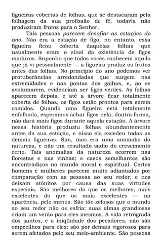 figueiras cobertas de folhas, que se destacaram pela 
folhagem da sua profissão de fé, todavia não 
produziram frutos para o Senhor. 
Tais pessoas parecem desafiar as estações do 
ano. Não era a estação de figo, no entanto, essa 
figueira ficou coberta daquelas folhas que 
usualmente eram o sinal da existência de figos 
maduros. Suponho que todos vocês conhecem aquilo 
que já vi pessoalmente — a figueira produz os frutos 
antes das folhas. No princípio do ano podemos ver 
protuberâncias arredondadas que surgem nas 
extremidades e nas pontas dos galhos, e, ao se 
avolumarem, evidenciam ser figos verdes. As folhas 
aparecem depois, e até a árvore ficar totalmente 
coberta de folhas, os figos estão prontos para serem 
comidos. Quando uma figueira está totalmente 
enfolhada, esperamos achar figos nela; doutra forma, 
não dará mais figos durante aquela estação. A árvore 
nessa história produziu folhas abundantemente 
antes da sua estação, e nisso ela excedeu todas as 
demais figueiras. Sim, mas era uma anomalia da 
natureza, e não um resultado sadio do crescimento 
certo. Tais anomalias da natureza ocorrem nas 
florestas e nas vinhas; e casos semelhantes são 
encontradiços no mundo moral e espiritual. Certos 
homens e mulheres parecem muito adiantados por 
comparação com as pessoas ao seu redor, e nos 
deixam atônitos por causa das suas virtudes 
especiais. São melhores do que os melhores; mais 
excelentes do que os mais excelentes — na 
aparência, pelo menos. São tão zelosos que o mundo 
ao seu redor não os esfria: suas almas grandiosas 
criam um verão para eles mesmos. A vida retrógrada 
dos santos, e a iniqüidade dos pecadores, não são 
empecilhos para eles; são por demais vigorosos para 
serem afetados pelo seu meio-ambiente. São pessoas 
 