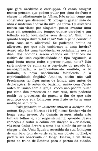 que gera azedume e corrupção. Ó caros amigos! 
nunca pensem que podem pular por cima do fruto e 
chegar imediatamente às folhas. Não sejam como um 
construtor que dissesse: "É bobagem gastar mão de 
obra e matérias abaixo do nível da terra. Os alicerces 
nunca são vistos por ninguém, posso levantar uma 
casa em pouquíssimo tempo; quatro paredes e um 
telhado serão levantados sem demora". Sim; mas 
quanto tempo durará tal casa? Vale a pena construir 
uma casa sem alicerces? Se podemos omitir os 
alicerces, por que não omitirmos a casa inteira? 
Acaso não há uma tendência, especialmente nestes 
dias, dos homens serem céticos ou fanáticos no 
cultivo de uma espiritualidade de tipo cogumelo, o 
qual brota numa noite e perece numa noite? Não 
será motivo de ruína se a convicção do pecado for 
menosprezada, o arrependimento omitido, a fé 
imitada, o novo nascimento falsificado, e a 
espiritualidade fingida? Amados, assim não vai! 
Precisamos ter figos antes de folhas, atos antes de 
declarações, fé antes do batismo, união com Cristo 
antes de união com a igreja. Vocês não podem pular 
por cima dos processos da natureza, nem poderão 
omitir os processos da graça, a fim de que não 
aconteça que sua folhagem sem fruto se torne uma 
maldição sem cura. 
Tais pessoas usualmente atraem a atenção dos 
outros. Segundo Marcos (11:14) nosso Senhor viu de 
longe essa árvore. As demais árvores ainda não 
tinham folhas e, conseqüentemente, quando Jesus 
começou a subir a colina em direção a Jerusalém, 
viu essa única árvore a uma boa distância antes de 
chegar a ela. Uma figueira revestida da sua folhagem 
de um belo tom de verde seria um objeto notável, e 
poderá ser observada de longe. Ficava, além disso, 
perto do trilho de Betânia para o portão da cidade. 
 