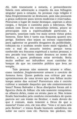 Ali, todo transeunte a notaria, e provavelmente 
falaria com admiração a respeito da sua folhagem 
singular para a estação. As pessoas cuja religião é 
falsa freqüentemente se destacam, pois não possuem 
a graça suficiente para serem modestas e reservadas. 
Procuram o lugar de maior destaque, aspiram a altos 
cargos, e forçam o caminho para a liderança. Não 
andam com Deus em comunhão íntima, pouco se 
preocupam com a espiritualidade particular, e, 
portanto, anseiam cada vez mais serem vistas pelos 
homens. Esse fato é tanto sua fraqueza quanto seu 
perigo. Embora elas sejam as menos capacitadas 
para agüentar os grandes desgastes da publicidade, 
cobiçam-na e acabam sendo tanto mais vigiadas. É 
este o mal do assunto inteiro; porque torna 
conhecido seu fracasso espiritual a tantas pessoas, e 
seu pecado traz tanto maior desonra ao nome do 
Senhor, a quem professam estar servindo. Seria 
muito melhor ser infrutífero num cantinho do 
bosque do que no caminho público que leva ao 
templo. 
Tais pessoas não somente atraem o olhar, 
como também freqüentemente atraem o convívio de 
homens bons. Quem poderia nos criticar por nos 
aproximarmos de uma árvore que tem folhas muito 
tempo antes das outras? Porventura não é correto 
cultivar a amizade daqueles que são eminentemente 
bons? Nosso Salvador e Seus discípulos foram até à 
figueira cheia de folhas: ela não somente conquistou 
os olhares deles, como os atraiu para si. Não temos 
ficado fascinados pela conduta encantadora de quem 
parecia ser um irmão no Senhor, e mais devoto do 
que é comum, mais temente a Deus do que a 
maioria? Como Jeú, ele tem dito: "Vem e vê meu zelo 
pelo Senhor"; e temos ficado bastante satisfeitos em 
subir no carro com ele. Parecia tão piedoso, tão 
 
