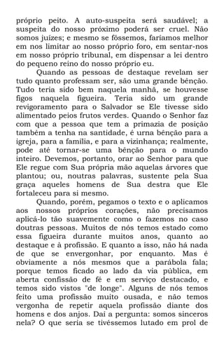 próprio peito. A auto-suspeita será saudável; a 
suspeita do nosso próximo poderá ser cruel. Não 
somos juízes; e mesmo se fôssemos, faríamos melhor 
em nos limitar ao nosso próprio foro, em sentar-nos 
em nosso próprio tribunal, em dispensar a lei dentro 
do pequeno reino do nosso próprio eu. 
Quando as pessoas de destaque revelam ser 
tudo quanto professam ser, são uma grande bênção. 
Tudo teria sido bem naquela manhã, se houvesse 
figos naquela figueira. Teria sido um grande 
revigoramento para o Salvador se Ele tivesse sido 
alimentado peios frutos verdes. Quando o Senhor faz 
com que a pessoa que tem a primazia de posição 
também a tenha na santidade, é urna bênção para a 
igreja, para a família, e para a vizinhança; realmente, 
pode até tornar-se uma bênção para o mundo 
inteiro. Devemos, portanto, orar ao Senhor para que 
Ele regue com Sua própria mão aquelas árvores que 
plantou; ou, noutras palavras, sustente pela Sua 
graça aqueles homens de Sua destra que Ele 
fortaleceu para si mesmo. 
Quando, porém, pegamos o texto e o aplicamos 
aos nossos próprios corações, não precisamos 
aplicá-lo tão suavemente como o fazemos no caso 
doutras pessoas. Muitos de nós temos estado como 
essa figueira durante muitos anos, quanto ao 
destaque e à profissão. E quanto a isso, não há nada 
de que se envergonhar, por enquanto. Mas é 
obviamente a nós mesmos que a parábola fala; 
porque temos ficado ao lado da via pública, em 
aberta confissão de fé e em serviço destacado, e 
temos sido vistos "de longe". Alguns de nós temos 
feito uma profissão muito ousada, e não temos 
vergonha de repetir aquela profissão diante dos 
homens e dos anjos. Daí a pergunta: somos sinceros 
nela? O que seria se tivéssemos lutado em prol de 
 