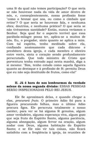 uma fé da qual não temos participação? O que seria 
se não houvesse nada da vida de amor dentro de 
nós, e, conseqüentemente, nossa profissão fosse 
"como o bronze que soa, ou como o címbalo que 
retine"? O que seria se houvesse fala, e nenhuma 
obra; doutrina, e nenhuma prática? O que seria se 
não tivéssemos santidade? Então, nunca veríamos o 
Senhor. Seja qual for o aspecto terrível que essa 
parábola-milagre possa ter, aplica-se a muitos de 
nós. Eu, o pregador, sinto quanto se aplica a mim. 
Com tal espírito, tenho meditado sobre ela, 
confiando ansiosamente que cada diácono e 
presbítero desta igreja, e cada membro e obreiro 
entre vocês, sinta o coração sendo profundamente 
perscrutado. Que todo ministro de Cristo que 
porventura tenha entrado aqui nesta manhã, diga a 
si mesmo: "Sim, tenho estado como aquela figueira 
quanto ao destaque e à profissão de fé; permita Deus 
que eu não seja destituído de frutos, como ela!" 
II. Já é hora de nos lembrarmos da verdade 
solene da nossa segunda divisão: ESSAS PESSOAS 
SERÃO INSPECIONADAS PELO REI JESUS. 
Ele Se aproximará delas, e quando chegar a 
elas, procurará fruto. O primeiro Adão foi para a 
figueira procurando folhas, mas o último Adão 
procura figos. Ele perscruta totalmente o nosso 
caráter, para ver se há alguma fé genuína, algum 
amor verdadeiro, alguma esperança viva, algum gozo 
que seja fruto do Espírito Santo, alguma paciência, 
alguma abnegação, algum fervor na oração, algum 
andar com Deus, alguma habitação do Espírito 
Santo; e se Ele não vir tais coisas, não ficará 
satisfeito com a freqüência à igreja, às reuniões de 
 