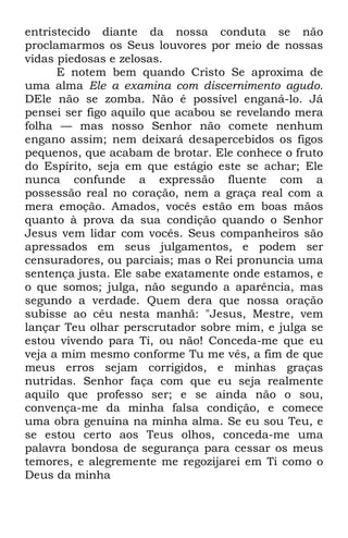 entristecido diante da nossa conduta se não 
proclamarmos os Seus louvores por meio de nossas 
vidas piedosas e zelosas. 
E notem bem quando Cristo Se aproxima de 
uma alma Ele a examina com discernimento agudo. 
DEle não se zomba. Não é possível enganá-lo. Já 
pensei ser figo aquilo que acabou se revelando mera 
folha — mas nosso Senhor não comete nenhum 
engano assim; nem deixará desapercebidos os figos 
pequenos, que acabam de brotar. Ele conhece o fruto 
do Espírito, seja em que estágio este se achar; Ele 
nunca confunde a expressão fluente com a 
possessão real no coração, nem a graça real com a 
mera emoção. Amados, vocês estão em boas mãos 
quanto à prova da sua condição quando o Senhor 
Jesus vem lidar com vocês. Seus companheiros são 
apressados em seus julgamentos, e podem ser 
censuradores, ou parciais; mas o Rei pronuncia uma 
sentença justa. Ele sabe exatamente onde estamos, e 
o que somos; julga, não segundo a aparência, mas 
segundo a verdade. Quem dera que nossa oração 
subisse ao céu nesta manhã: "Jesus, Mestre, vem 
lançar Teu olhar perscrutador sobre mim, e julga se 
estou vivendo para Ti, ou não! Conceda-me que eu 
veja a mim mesmo conforme Tu me vês, a fim de que 
meus erros sejam corrigidos, e minhas graças 
nutridas. Senhor faça com que eu seja realmente 
aquilo que professo ser; e se ainda não o sou, 
convença-me da minha falsa condição, e comece 
uma obra genuína na minha alma. Se eu sou Teu, e 
se estou certo aos Teus olhos, conceda-me uma 
palavra bondosa de segurança para cessar os meus 
temores, e alegremente me regozijarei em Ti como o 
Deus da minha 
 