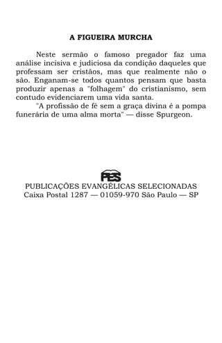 A FIGUEIRA MURCHA 
Neste sermão o famoso pregador faz uma 
análise incisiva e judiciosa da condição daqueles que 
professam ser cristãos, mas que realmente não o 
são. Enganam-se todos quantos pensam que basta 
produzir apenas a "folhagem" do cristianismo, sem 
contudo evidenciarem uma vida santa. 
"A profissão de fé sem a graça divina é a pompa 
funerária de uma alma morta" — disse Spurgeon. 
PUBLICAÇÕES EVANGÉLICAS SELECIONADAS 
Caixa Postal 1287 — 01059-970 São Paulo — SP 
 