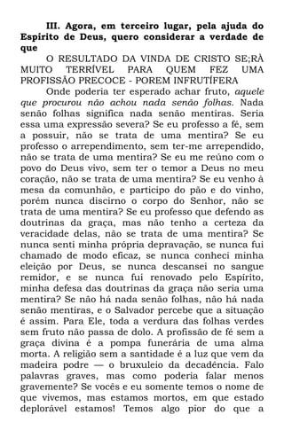 III. Agora, em terceiro lugar, pela ajuda do 
Espírito de Deus, quero considerar a verdade de 
que 
O RESULTADO DA VINDA DE CRISTO SE;RÀ 
MUITO TERRÍVEL PARA QUEM FEZ UMA 
PROFISSÃO PRECOCE - POREM INFRUTÍFERA 
Onde poderia ter esperado achar fruto, aquele 
que procurou não achou nada senão folhas. Nada 
senão folhas significa nada senão mentiras. Seria 
essa uma expressão severa? Se eu professo a fé, sem 
a possuir, não se trata de uma mentira? Se eu 
professo o arrependimento, sem ter-me arrependido, 
não se trata de uma mentira? Se eu me reúno com o 
povo do Deus vivo, sem ter o temor a Deus no meu 
coração, não se trata de uma mentira? Se eu venho à 
mesa da comunhão, e participo do pão e do vinho, 
porém nunca discirno o corpo do Senhor, não se 
trata de uma mentira? Se eu professo que defendo as 
doutrinas da graça, mas não tenho a certeza da 
veracidade delas, não se trata de uma mentira? Se 
nunca senti minha própria depravação, se nunca fui 
chamado de modo eficaz, se nunca conheci minha 
eleição por Deus, se nunca descansei no sangue 
remidor, e se nunca fui renovado pelo Espírito, 
minha defesa das doutrinas da graça não seria uma 
mentira? Se não há nada senão folhas, não há nada 
senão mentiras, e o Salvador percebe que a situação 
é assim. Para Ele, toda a verdura das folhas verdes 
sem fruto não passa de dolo. A profissão de fé sem a 
graça divina é a pompa funerária de uma alma 
morta. A religião sem a santidade é a luz que vem da 
madeira podre — o bruxuleio da decadência. Falo 
palavras graves, mas como poderia falar menos 
gravemente? Se vocês e eu somente temos o nome de 
que vivemos, mas estamos mortos, em que estado 
deplorável estamos! Temos algo pior do que a 
 