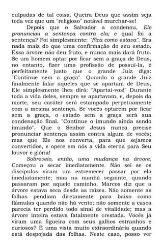 culpadas de tal coisa. Queira Deus que assim seja 
toda vez que um "religioso" notável murchar-se! 
Depois que o Salvador a condenou, Ele 
pronunciou a sentença contra ela; e qual foi a 
sentença? Foi simplesmente: "Fica como estava". Era 
nada mais do que uma confirmação do seu estado. 
Essa árvore não deu fruto, e nunca mais dará fruto. 
Se um homem optar por ficar sem a graça de Deus, 
no entanto, fizer uma profissão de possuí-la, é 
perfeitamente justo que o grande Juiz diga: 
"Continue sem a graça". Quando o grande Juiz 
finalmente falar àqueles que se apartam de Deus, 
Ele simplesmente lhes dirá: "Apartai-vos!" Durante 
toda a vida deles, sempre se apartavam, e, depois da 
morte, seu caráter será estampado perpetuamente 
com a mesma sentença. Se vocês optarem por ficar 
sem a graça, o estado sem a graça será sua 
condenação final. "Continue o imundo ainda sendo 
imundo". Que o Senhor Jesus nunca precise 
pronunciar sentença assim contra algum de vocês; 
mas que Ele nos converta, para que sejamos 
convertidos, e opere em nós a vida eterna para Seu 
louvor e glória! 
Sobreveio, então, uma mudança na árvore. 
Começou a secar imediatamente. Não sei se os 
discípulos viram um estremecer passar por ela 
imediatamente; mas na manhã seguinte, quando 
passaram por aquele caminho, Marcos diz que a 
árvore estava seca desde as raízes. Não somente as 
folhas pendiam diretamente para baixo como 
flâmulas quando não há vento; não somente a casca 
parecia ter perdido todo sinal de vitalidade; mas a 
árvore inteira estava fatalmente crestada. Vocês já 
viram uma figueira com seus galhos estranhos e 
curiosos? É uma vista muito extraordinária quando 
está despojada das folhas. Neste caso, posso ver 
 