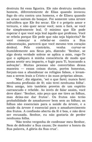 destruiu foi essa figueira. Ele não destruiu nenhum 
homem, diferentemente de Elias quando invocou 
fogo do céu contra uns homens, e de Eliseu quando 
as ursas saíram do bosque. Foi somente uma árvore 
infrutífera que Ele fez secar. Ele é o próprio amor e 
ternura, e não quer secar você; nem o fará, se você 
for simplesmente leal. O mínimo que Ele pode 
esperar é que você seja leal àquilo que professa. Você 
se rebela porque Ele pede que não seja hipócrita? Se 
você começar a rebelar-se contra a Sua 
admoestação, parecerá que você mesmo tem coração 
desleal. Pelo contrário, venha curvar-se 
humildemente aos Seus pés, dizendo: "Senhor, se 
algo desta verdade solene se aplica a mim, rogo-Te 
que o apliques à minha consciência de modo que 
possa sentir seu impacto, e fugir para Ti, buscando a 
salvação". Muitas pessoas são convertidas dessa 
maneira — essas coisas duras, porém honestas, 
forçam-nas a abandonar os refúgios falsos, e levam-nas 
a serem leais a Cristo e às suas próprias almas. 
"Mas", diz alguém, "sei o que farei; nunca farei 
nenhuma profissão de fé; não terei nenhuma folha". 
Meu amigo, isto também provém de um espírito 
carrancudo e rebelde. Ao invés de falar assim, você 
deve dizer: "Senhor, não peço que me tires as folhas, 
mas deixa-me dar frutos". Os frutos não terão 
probabilidade de amadurecer bem sem as folhas; as 
folhas são essenciais para a saúde da árvore, e a 
saúde da árvore é essencial para o amadurecimento 
dos frutos. A confissão aberta da fé é boa, e não deve 
ser recusada. Senhor, eu não gostaria de perder 
nenhuma folha. 
"Não tenho vergonha de confessar meu Senhor, 
Nem de defender a Sua causa; De manter a honra da 
Sua palavra, A glória da Sua cruz". 
 