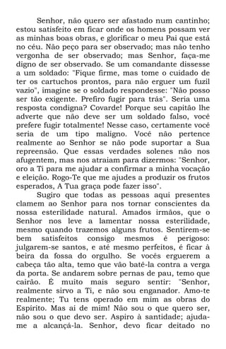 Senhor, não quero ser afastado num cantinho; 
estou satisfeito em ficar onde os homens possam ver 
as minhas boas obras, e glorificar o meu Pai que está 
no céu. Não peço para ser observado; mas não tenho 
vergonha de ser observado; mas Senhor, faça-me 
digno de ser observado. Se um comandante dissesse 
a um soldado: "Fique firme, mas tome o cuidado de 
ter os cartuchos prontos, para não erguer um fuzil 
vazio", imagine se o soldado respondesse: "Não posso 
ser tão exigente. Prefiro fugir para trás". Seria uma 
resposta condigna? Covarde! Porque seu capitão lhe 
adverte que não deve ser um soldado falso, você 
prefere fugir totalmente! Nesse caso, certamente você 
seria de um tipo maligno. Você não pertence 
realmente ao Senhor se não pode suportar a Sua 
repreensão. Que essas verdades solenes não nos 
afugentem, mas nos atraiam para dizermos: "Senhor, 
oro a Ti para me ajudar a confirmar a minha vocação 
e eleição. Rogo-Te que me ajudes a produzir os frutos 
esperados, A Tua graça pode fazer isso". 
Sugiro que todas as pessoas aqui presentes 
clamem ao Senhor para nos tornar conscientes da 
nossa esterilidade natural. Amados irmãos, que o 
Senhor nos leve a lamentar nossa esterilidade, 
mesmo quando trazemos alguns frutos. Sentirem-se 
bem satisfeitos consigo mesmos é perigoso: 
julgarem-se santos, e até mesmo perfeitos, é ficar à 
beira da fossa do orgulho. Se vocês erguerem a 
cabeça tão alta, temo que vão batê-la contra a verga 
da porta. Se andarem sobre pernas de pau, temo que 
cairão. É muito mais seguro sentir: "Senhor, 
realmente sirvo a Ti, e não sou enganador. Amo-te 
realmente; Tu tens operado em mim as obras do 
Espírito. Mas ai de mim! Não sou o que quero ser, 
não sou o que devo ser. Aspiro à santidade; ajuda-me 
a alcançá-la. Senhor, devo ficar deitado no 
 