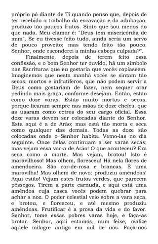 próprio pó diante de Ti quando penso que, depois de 
ter recebido o trabalho da escavação e da adubação, 
produzo tão poucos frutos. Sinto que sou menos do 
que nada. Meu clamor é: "Deus tem misericórdia de 
mim". Se eu tivesse feito tudo, ainda seria um servo 
de pouco proveito; mas tendo feito tão pouco, 
Senhor, onde esconderei a minha cabeça culpada?". 
Finalmente, depois de terem feito essa 
confissão, e o bom Senhor ter ouvido, há um símbolo 
nas Escrituras que eu gostaria que vocês copiassem. 
Imaginemos que nesta manhã vocês se sintam tão 
secos, mortos e infrutíferos, que não podem servir a 
Deus como gostariam de fazer, nem sequer orar 
pedindo mais graça, conforme desejam. Então, estão 
como doze varas. Estão muito mortas e secas, 
porque ficaram sempre nas mãos de doze chefes, que 
as usaram como cetros do seu cargo oficial. Essa 
doze varas devem ser colocadas diante do Senhor. 
Esta aqui é a de Arão; mas está tão morta e seca 
como qualquer das demais. Todas as doze são 
colocadas onde o Senhor habita. Vemo-las no dia 
seguinte. Onze delas continuam a ser varas secas; 
mas vejam essa var-a de Arão! O que aconteceu? Era 
seca como a morte. Mas vejam, brotou! Isto é 
maravilhoso! Mas olhem, floresceu! Há nela flores de 
amendoeira. São cor-de-rosa e brancas. É uma 
maravilha! Mas olhem de novo: produziu amêndoas! 
Aqui estão! Vejam estes frutos verdes, que parecem 
pêssegos. Tirem a parte carnuda, e aqui está uma 
amêndoa cuja casca vocês podem quebrar para 
achar a noz. O poder celestial veio sobre a vara seca, 
e brotou, e floresceu, e até mesmo produziu 
amêndoas. Frutificar é a prova da vida e do favor. 
Senhor, tome essas pobres varas hoje, e faça-as 
brotar. Senhor, aqui estamos, num feixe, realize 
aquele milagre antigo em mil de nós. Faça-nos 
 