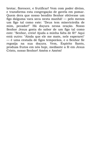 brotar, florescer, e frutificar! Vem com poder divino, 
e transforma esta congregação de gavela em pomar. 
Quem dera que nosso bendito Senhor obtivesse um 
figo dalguma vara seca nesta manhã! — pelo menos 
um figo tal como este: "Deus tem misericórdia de 
mim, pecador!" Há doçura nessa oração. Nosso 
Senhor Jesus gosta do sabor de um figo tal como 
este: "Senhor, creio! Ajuda a minha falta de fé!" Aqui 
está outro: "Ainda que ele me mate, nele esperarei" 
— é uma cestada de figos temporãos, e o Senhor Se 
regozija na sua doçura. Vem, Espírito Santo, 
produza frutos em nós hoje, mediante a fé em Jesus 
Cristo, nosso Senhor! Amém e Amém! 
