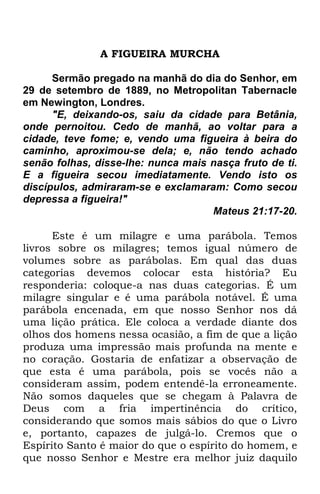 A FIGUEIRA MURCHA 
Sermão pregado na manhã do dia do Senhor, em 
29 de setembro de 1889, no Metropolitan Tabernacle 
em Newington, Londres. 
"E, deixando-os, saiu da cidade para Betânia, 
onde pernoitou. Cedo de manhã, ao voltar para a 
cidade, teve fome; e, vendo uma figueira à beira do 
caminho, aproximou-se dela; e, não tendo achado 
senão folhas, disse-lhe: nunca mais nasça fruto de ti. 
E a figueira secou imediatamente. Vendo isto os 
discípulos, admiraram-se e exclamaram: Como secou 
depressa a figueira!" 
Mateus 21:17-20. 
Este é um milagre e uma parábola. Temos 
livros sobre os milagres; temos igual número de 
volumes sobre as parábolas. Em qual das duas 
categorias devemos colocar esta história? Eu 
responderia: coloque-a nas duas categorias. É um 
milagre singular e é uma parábola notável. É uma 
parábola encenada, em que nosso Senhor nos dá 
uma lição prática. Ele coloca a verdade diante dos 
olhos dos homens nessa ocasião, a fim de que a lição 
produza uma impressão mais profunda na mente e 
no coração. Gostaria de enfatizar a observação de 
que esta é uma parábola, pois se vocês não a 
consideram assim, podem entendê-la erroneamente. 
Não somos daqueles que se chegam à Palavra de 
Deus com a fria impertinência do crítico, 
considerando que somos mais sábios do que o Livro 
e, portanto, capazes de julgá-lo. Cremos que o 
Espírito Santo é maior do que o espírito do homem, e 
que nosso Senhor e Mestre era melhor juiz daquilo 
 
