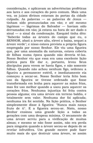 consideração, e aplicavam as advertências proféticas 
aos lares e aos corações do povo comum. Mais uma 
vez, os juízos divinos estavam às portas da cidade 
culpada. As palavras — as palavras de Jesus — 
tinham sido pronunciadas em vão; e até mesmo 
lágrimas — lágrimas do Salvador — haviam sido 
derramadas em vão; já estava na hora de ser dado o 
sinal — o sinal da condenação. Ezequiel tinha dito: 
"Saberão todas as árvores do campo que eu, o 
SENHOR, abati a árvore alta, elevei a baixa, sequei a 
árvore verde"; e nisso estava prevista a própria figura 
empregada por nosso Senhor. Ele viu uma figueira 
que, por uma anomalia da natureza, estava coberta 
de folhas numa época quando não deveria tê-las. 
Nosso Senhor viu que essa era uma excelente lição 
prática para Ele dar e, portanto, levou Seus 
discípulos para verem se havia figos, e não somente 
folhas. Quando não achou nenhum figo, ordenou a 
figueira a permanecer estéril, e imediatamente eia 
começou a secar-se. Nosso Senhor teria feito bom 
uso da figueira se tivesse ordenado que fosse 
transformada em lenha para aquecer as mãos frias, 
mas fez uso melhor quando a usou para aquecer os 
corações frios. Nenhuma injustiça foi feita contra 
pessoa alguma; era uma árvore em terreno baldio, e 
totalmente sem valor. Nenhuma dor foi aplicada; 
nenhuma ira foi sentida. Na lição prática, o Senhor 
simplesmente disse à figueira: "Nunca mais nasça 
fruto de ti". E a figueira secou-se. Nisto, nosso 
Senhor ensinou uma grande lição a todas as 
gerações com uma despesa mínima. O secamente de 
uma árvore serviu para a vivificação de muitas 
almas; e mesmo se não fosse assim, não era perda 
para ninguém quando a árvore secou-se depois de se 
revelar infrutífera. Um grande mestre pode fazer 
muito mais do que destruir uma árvore, se assim 
 