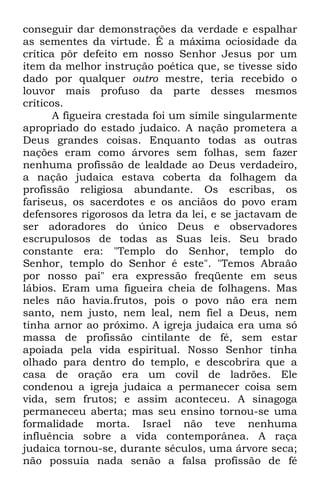 conseguir dar demonstrações da verdade e espalhar 
as sementes da virtude. É a máxima ociosidade da 
crítica pôr defeito em nosso Senhor Jesus por um 
item da melhor instrução poética que, se tivesse sido 
dado por qualquer outro mestre, teria recebido o 
louvor mais profuso da parte desses mesmos 
críticos. 
A figueira crestada foi um símile singularmente 
apropriado do estado judaico. A nação prometera a 
Deus grandes coisas. Enquanto todas as outras 
nações eram como árvores sem folhas, sem fazer 
nenhuma profissão de lealdade ao Deus verdadeiro, 
a nação judaica estava coberta da folhagem da 
profissão religiosa abundante. Os escribas, os 
fariseus, os sacerdotes e os anciãos do povo eram 
defensores rigorosos da letra da lei, e se jactavam de 
ser adoradores do único Deus e observadores 
escrupulosos de todas as Suas leis. Seu brado 
constante era: "Templo do Senhor, templo do 
Senhor, templo do Senhor é este". "Temos Abraão 
por nosso pai" era expressão freqüente em seus 
lábios. Eram uma figueira cheia de folhagens. Mas 
neles não havia.frutos, pois o povo não era nem 
santo, nem justo, nem leal, nem fiel a Deus, nem 
tinha arnor ao próximo. A igreja judaica era uma só 
massa de profissão cintilante de fé, sem estar 
apoiada pela vida espiritual. Nosso Senhor tinha 
olhado para dentro do templo, e descobrira que a 
casa de oração era um covil de ladrões. Ele 
condenou a igreja judaica a permanecer coisa sem 
vida, sem frutos; e assim aconteceu. A sinagoga 
permaneceu aberta; mas seu ensino tornou-se uma 
formalidade morta. Israel não teve nenhuma 
influência sobre a vida contemporânea. A raça 
judaica tornou-se, durante séculos, uma árvore seca; 
não possuía nada senão a falsa profissão de fé 
 