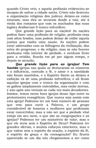 quando Cristo veio, e aquela profissão evidenciou-se 
incapaz de salvar a cidade santa. Cristo não destruiu 
a organização religiosa dos judeus; deixou-os como 
estavam; mas eles se secaram desde a raiz, até à 
vinda dos romanos que com os machados das suas 
legiões desfizeram 0 tronco infrutífero. 
Que grande lição para as nações! As nações 
podem fazer uma profissão de religião, profissão essa 
com altos brados, mas podem deixar de exibir aquela 
justiça que exalta uma nação. As nações podem 
estar adornadas com as folhagens da civilização, das 
artes do progresso, e da religião, mas se não houver 
nenhuma vida interior de piedade, e nenhum fruto 
para a retidão, ficarão em pé por algum tempo, e 
depois se secarão. 
Que grande lição para as igrejas! Tem 
havido igrejas nas quais se destacaram os números 
e a influência, contudo a fé, o amor e a santidade 
não foram mantidos, e o Espírito Santo as deixou à 
exibição vã de uma profissão infrutífera; e ali ficam 
aquelas igrejas com o tronco da organização e com 
os galhos amplamente estendidos, mas estão mortas, 
e ano após ano tornam-se cada vez mais decadentes. 
Irmãos, temos nesta hora igrejas desse tipo entre os 
protestantes evangélicos. Que nunca seja assim com 
esta igreja! Podemos ter um bom número de pessoas 
que vem para ouvir a Palavra, e um grupo 
considerável de homens e mulheres que professam 
estar convertidos; mas a não ser que a piedade vital 
esteja em seu meio, o que são as congregações e as 
igrejas? Podemos ter um ministério de valor, mas o 
que ele seria sem o Espírito de Deus? Podemos ter 
grandes ofertas, e muitos esforços exteriores, mas o 
que valem sem o espírito da oração, o espírito da fé, 
o espírito da graça e da consagração? Eu ficaria 
apavorado se um dia nós chegássemos a ser como 
 