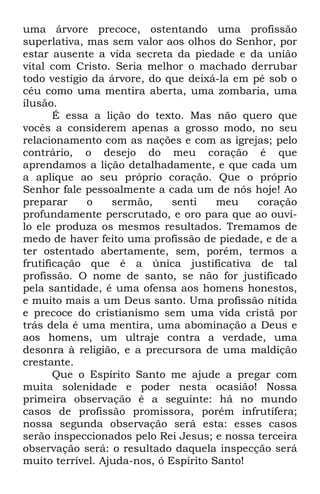 uma árvore precoce, ostentando uma profissão 
superlativa, mas sem valor aos olhos do Senhor, por 
estar ausente a vida secreta da piedade e da união 
vital com Cristo. Seria melhor o machado derrubar 
todo vestígio da árvore, do que deixá-la em pé sob o 
céu como uma mentira aberta, uma zombaria, uma 
ilusão. 
É essa a lição do texto. Mas não quero que 
vocês a considerem apenas a grosso modo, no seu 
relacionamento com as nações e com as igrejas; pelo 
contrário, o desejo do meu coração é que 
aprendamos a lição detalhadamente, e que cada um 
a aplique ao seu próprio coração. Que o próprio 
Senhor fale pessoalmente a cada um de nós hoje! Ao 
preparar o sermão, senti meu coração 
profundamente perscrutado, e oro para que ao ouvi-lo 
ele produza os mesmos resultados. Tremamos de 
medo de haver feito uma profissão de piedade, e de a 
ter ostentado abertamente, sem, porém, termos a 
frutificação que é a única justificativa de tal 
profissão. O nome de santo, se não for justificado 
pela santidade, é uma ofensa aos homens honestos, 
e muito mais a um Deus santo. Uma profissão nítida 
e precoce do cristianismo sem uma vida cristã por 
trás dela é uma mentira, uma abominação a Deus e 
aos homens, um ultraje contra a verdade, uma 
desonra à religião, e a precursora de uma maldição 
crestante. 
Que o Espírito Santo me ajude a pregar com 
muita solenidade e poder nesta ocasião! Nossa 
primeira observação é a seguinte: há no mundo 
casos de profissão promissora, porém infrutífera; 
nossa segunda observação será esta: esses casos 
serão inspeccionados pelo Rei Jesus; e nossa terceira 
observação será: o resultado daquela inspecção será 
muito terrível. Ajuda-nos, ó Espírito Santo! 
 