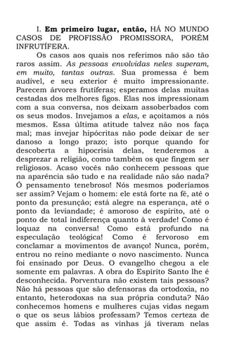 I. Em primeiro lugar, então, HÁ NO MUNDO 
CASOS DE PROFISSÃO PROMISSORA, PORÉM 
INFRUTÍFERA. 
Os casos aos quais nos referimos não são tão 
raros assim. As pessoas envolvidas neles superam, 
em muito, tantas outras. Sua promessa é bem 
audível, e seu exterior é muito impressionante. 
Parecem árvores frutíferas; esperamos delas muitas 
cestadas dos melhores figos. Elas nos impressionam 
com a sua conversa, nos deixam assoberbados com 
os seus modos. Invejamos a elas, e açoitamos a nós 
mesmos. Essa última atitude talvez não nos faça 
mal; mas invejar hipócritas não pode deixar de ser 
danoso a longo prazo; isto porque quando for 
descoberta a hipocrisia delas, tenderemos a 
desprezar a religião, como também os que fingem ser 
religiosos. Acaso vocês não conhecem pessoas que 
na aparência são tudo e na realidade não são nada? 
Ó pensamento tenebroso! Nós mesmos poderíamos 
ser assim? Vejam o homem: ele está forte na fé, até o 
ponto da presunção; está alegre na esperança, até o 
ponto da leviandade; é amoroso de espírito, até o 
ponto de total indiferença quanto à verdade! Como é 
loquaz na conversa! Como está profundo na 
especulação teológica! Como é fervoroso em 
conclamar a movimentos de avanço! Nunca, porém, 
entrou no reino mediante o novo nascimento. Nunca 
foi ensinado por Deus. O evangelho chegou a ele 
somente em palavras. A obra do Espírito Santo lhe é 
desconhecida. Porventura não existem tais pessoas? 
Não há pessoas que são defensoras da ortodoxia, no 
entanto, heterodoxas na sua própria conduta? Não 
conhecemos homens e mulheres cujas vidas negam 
o que os seus lábios professam? Temos certeza de 
que assim é. Todas as vinhas já tiveram nelas 
 