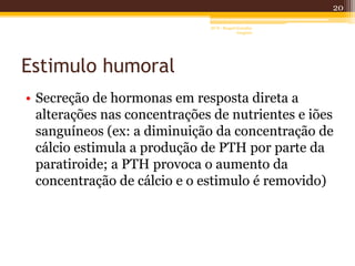 Estimulo humoral
• Secreção de hormonas em resposta direta a
alterações nas concentrações de nutrientes e iões
sanguíneos (ex: a diminuição da concentração de
cálcio estimula a produção de PTH por parte da
paratiroide; a PTH provoca o aumento da
concentração de cálcio e o estimulo é removido)
20
AF II - Raquel González
Gregório
 