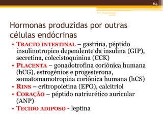 Hormonas produzidas por outras
células endócrinas
• TRACTO INTESTINAL – gastrina, péptido
insulinotropico dependente da insulina (GIP),
secretina, colecistoquinina (CCK)
• PLACENTA – gonadotrofina coriónica humana
(hCG), estrogénios e progesterona,
somatomamotropina coriónica humana (hCS)
• RINS – eritropoietina (EPO), calcitriol
• CORAÇÃO – péptido natriurético auricular
(ANP)
• TECIDO ADIPOSO - leptina
64
AF II - Raquel González
Gregório
 