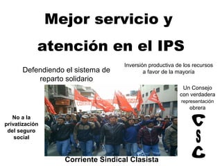 Mejor servicio y
            atención en el IPS
                                   Inversión productiva de los recursos
      Defendiendo el sistema de            a favor de la mayoría
          reparto solidario
                                                          Un Consejo
                                                         con verdadera
                                                          representación
                                                             obrera
   No a la
privatización
 del seguro
    social



                  Corriente Sindical Clasista
 