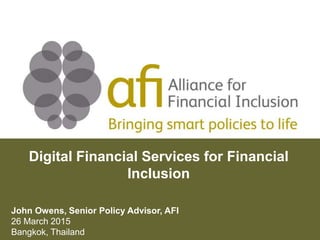 Bringing smart policies to life
Digital Financial Services for Financial
Inclusion
John Owens, Senior Policy Advisor, AFI
26 March 2015
Bangkok, Thailand
 