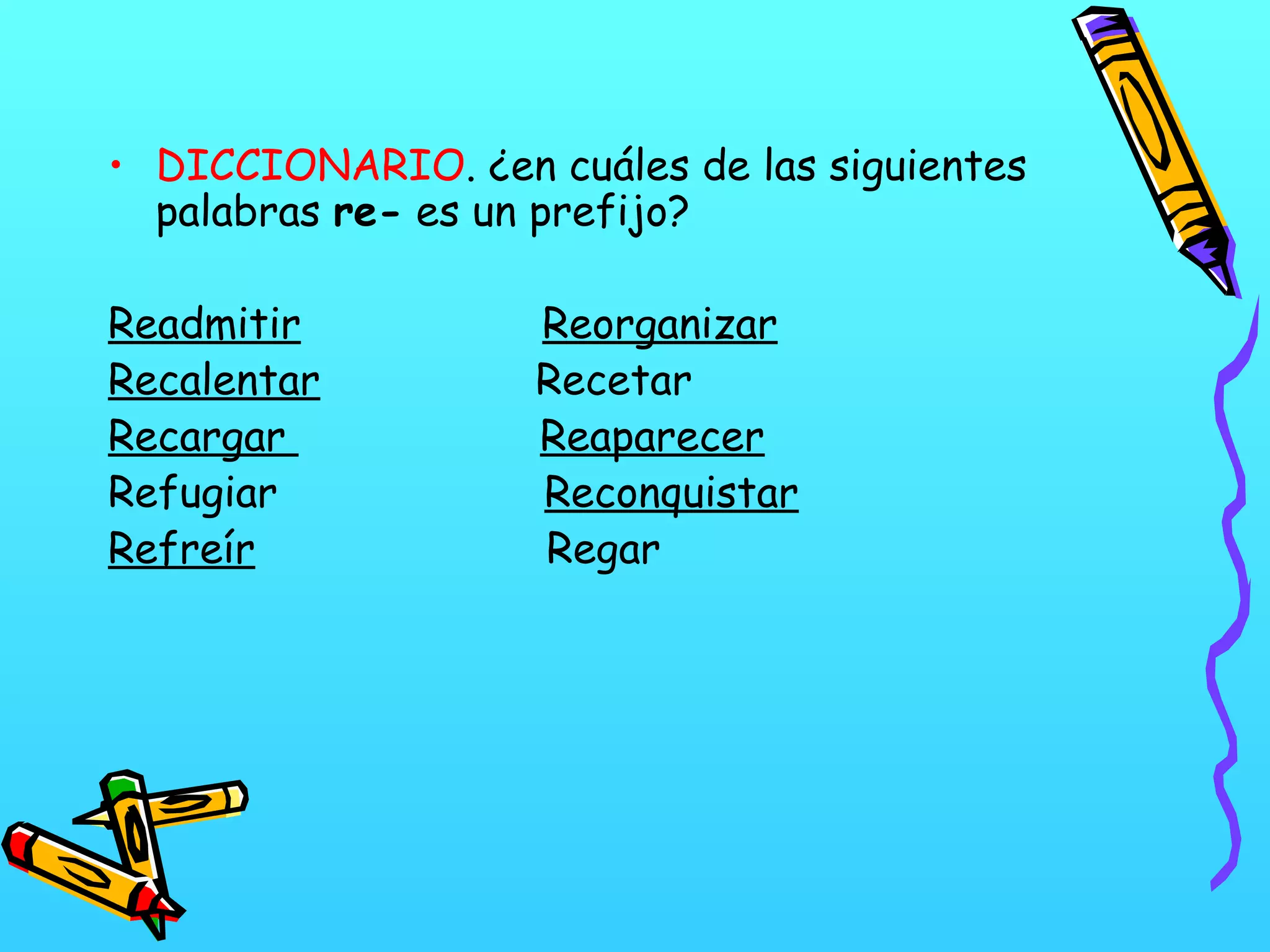 • DICCIONARIO. ¿en cuáles de las siguientes
palabras re- es un prefijo?
Readmitir Reorganizar
Recalentar Recetar
Recargar Reaparecer
Refugiar Reconquistar
Refreír Regar
 