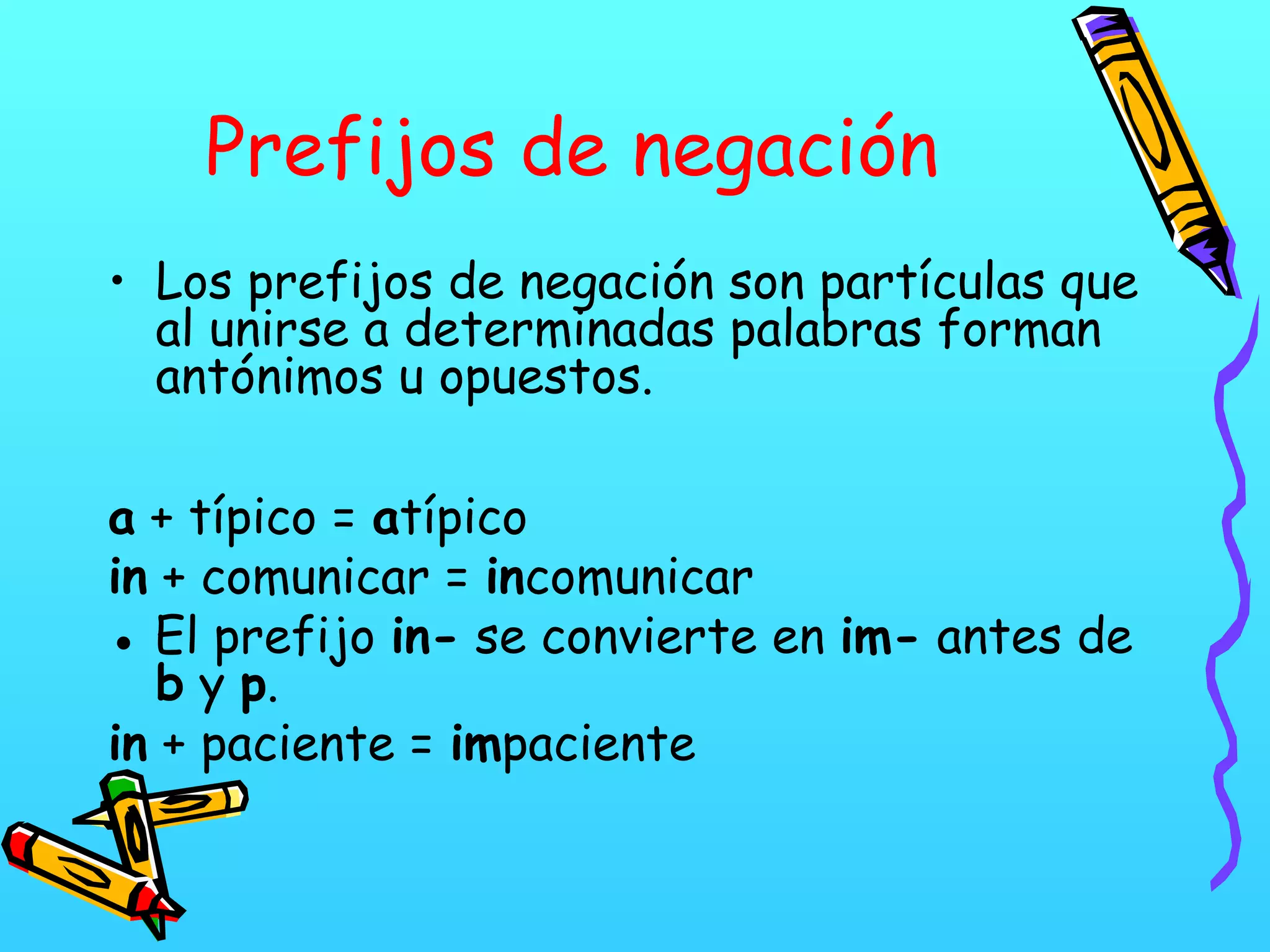 Prefijos de negación
• Los prefijos de negación son partículas que
al unirse a determinadas palabras forman
antónimos u opuestos.
a + típico = atípico
in + comunicar = incomunicar
● El prefijo in- se convierte en im- antes de
b y p.
in + paciente = impaciente
 